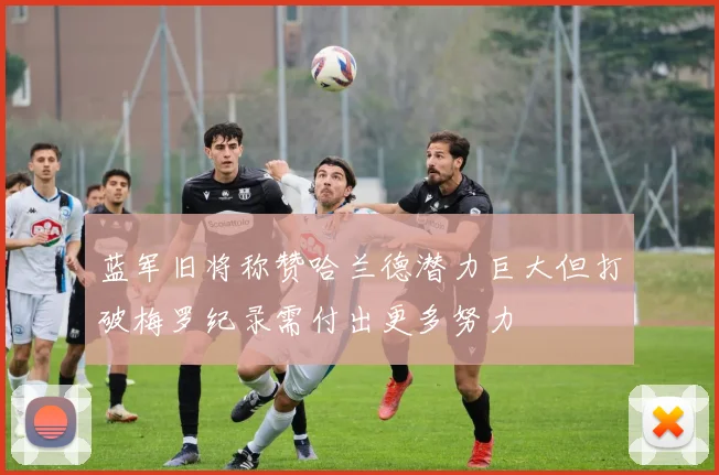 蓝军旧将称赞哈兰德潜力巨大但打破梅罗纪录需付出更多努力