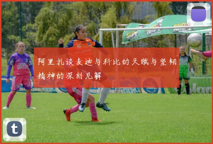 阿里扎谈麦迪与科比的天赋与坚韧精神的深刻见解