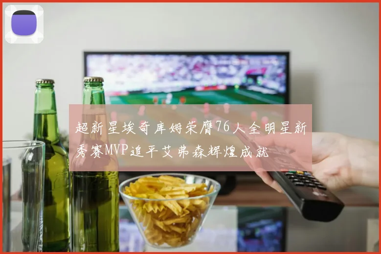 超新星埃奇库姆荣膺76人全明星新秀赛MVP追平艾弗森辉煌成就