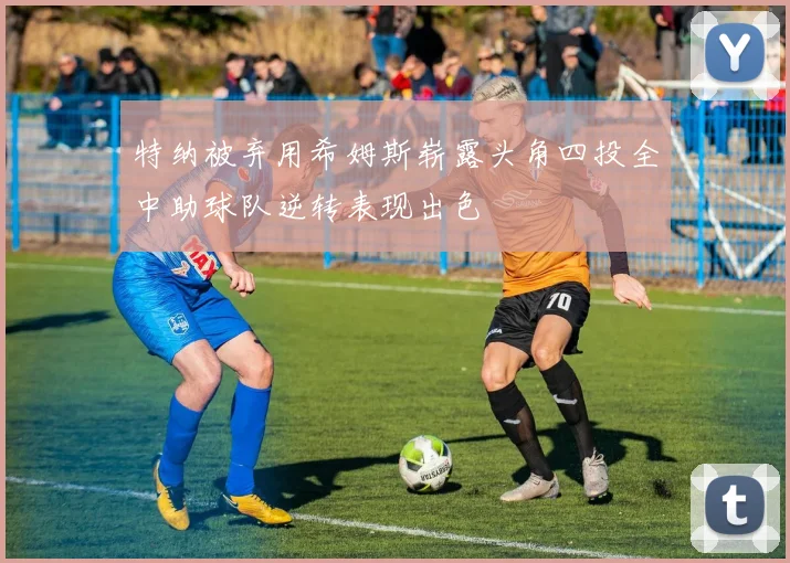特纳被弃用希姆斯崭露头角四投全中助球队逆转表现出色