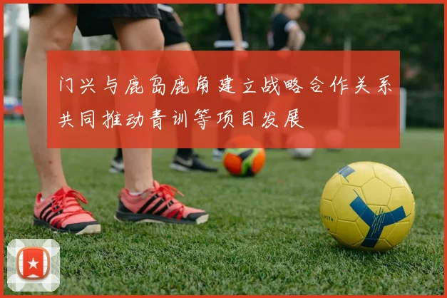 门兴与鹿岛鹿角建立战略合作关系共同推动青训等项目发展