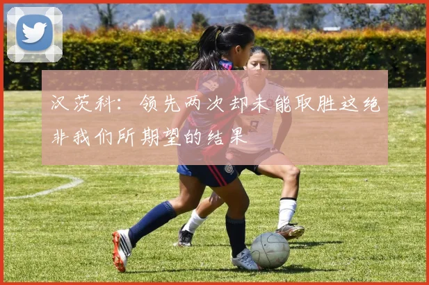 汉茨科：领先两次却未能取胜这绝非我们所期望的结果
