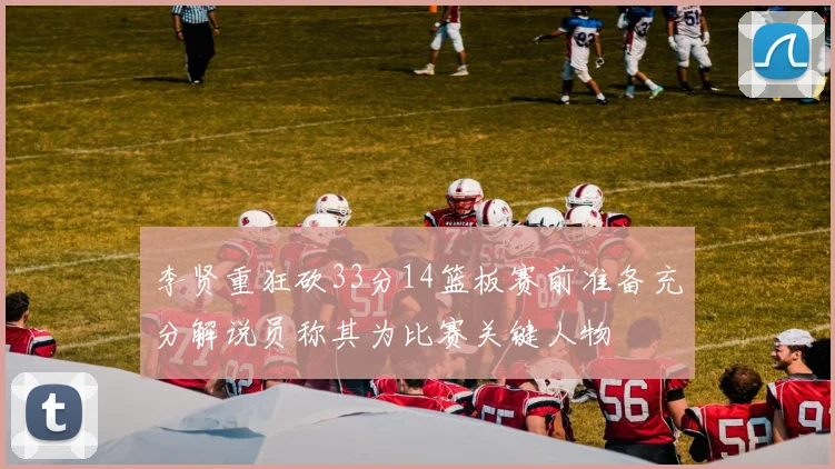 李贤重狂砍33分14篮板赛前准备充分解说员称其为比赛关键人物
