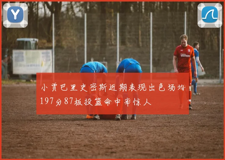 小贾巴里史密斯近期表现出色场均197分87板投篮命中率惊人