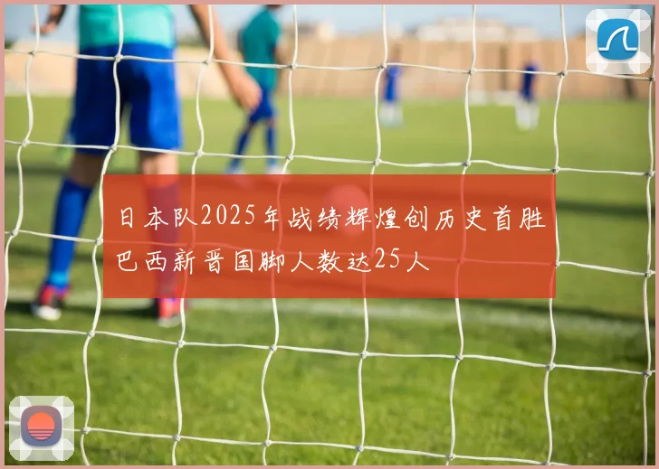 日本队2025年战绩辉煌创历史首胜巴西新晋国脚人数达25人