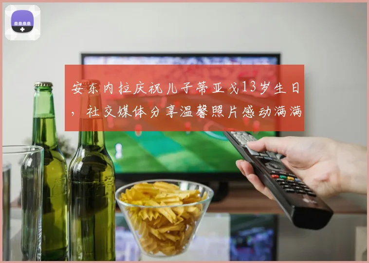 安东内拉庆祝儿子蒂亚戈13岁生日，社交媒体分享温馨照片感动满满