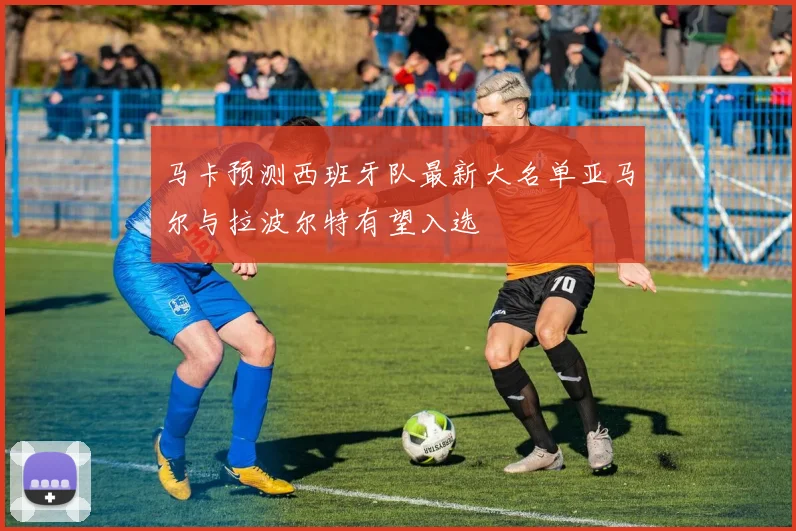 马卡预测西班牙队最新大名单亚马尔与拉波尔特有望入选