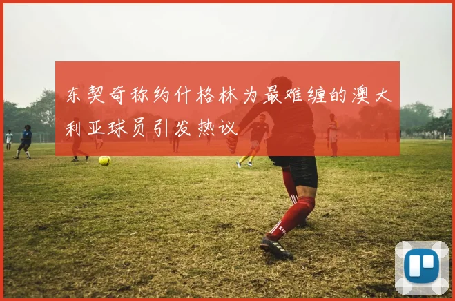 东契奇称约什格林为最难缠的澳大利亚球员引发热议