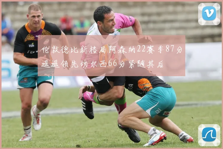 伦敦德比新格局阿森纳22赛季87分遥遥领先切尔西66分紧随其后
